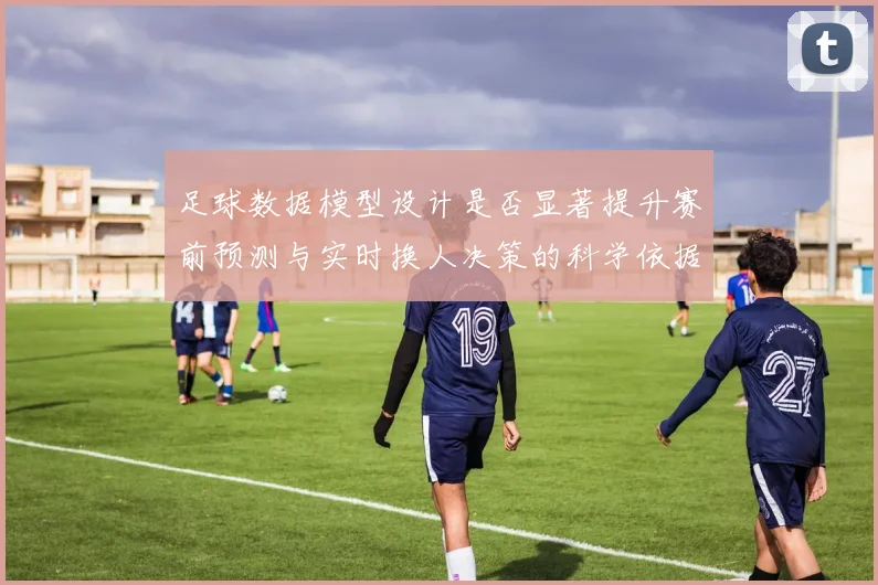 足球数据模型设计是否显著提升赛前预测与实时换人决策的科学依据