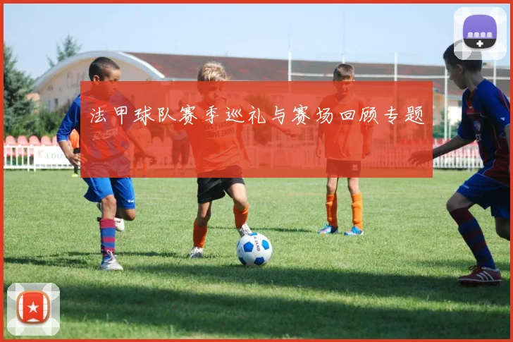 法甲球队赛季巡礼与赛场回顾专题