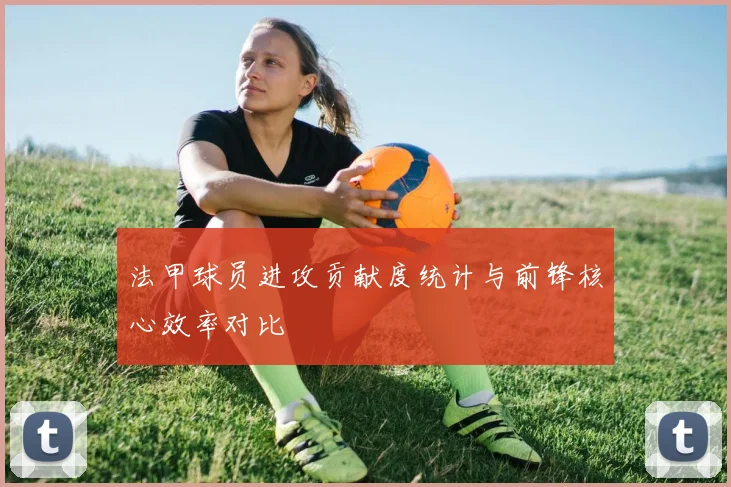 法甲球员进攻贡献度统计与前锋核心效率对比