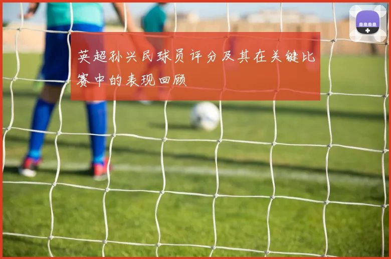 英超孙兴民球员评分及其在关键比赛中的表现回顾