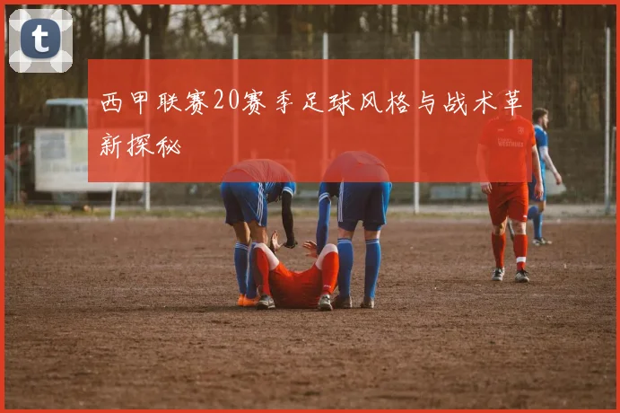 西甲联赛20赛季足球风格与战术革新探秘