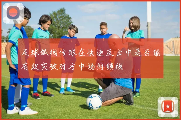 足球弧线传球在快速反击中是否能有效突破对方中场封锁线